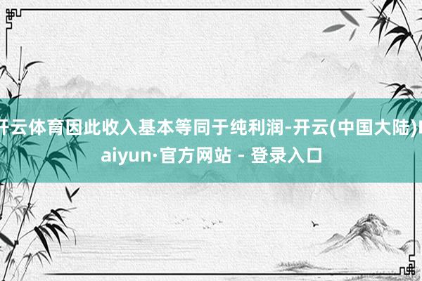 开云体育因此收入基本等同于纯利润-开云(中国大陆)Kaiyun·官方网站 - 登录入口