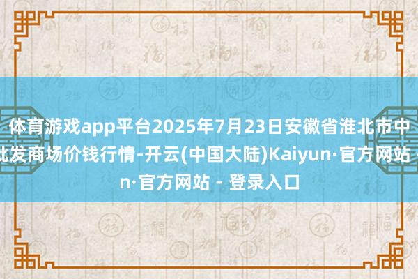 体育游戏app平台2025年7月23日安徽省淮北市中瑞农产物批发商场价钱行情-开云(中国大陆)Kaiyun·官方网站 - 登录入口