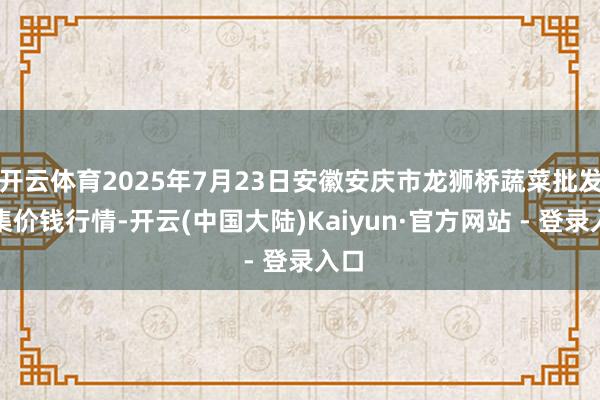开云体育2025年7月23日安徽安庆市龙狮桥蔬菜批发市集价钱行情-开云(中国大陆)Kaiyun·官方网站 - 登录入口