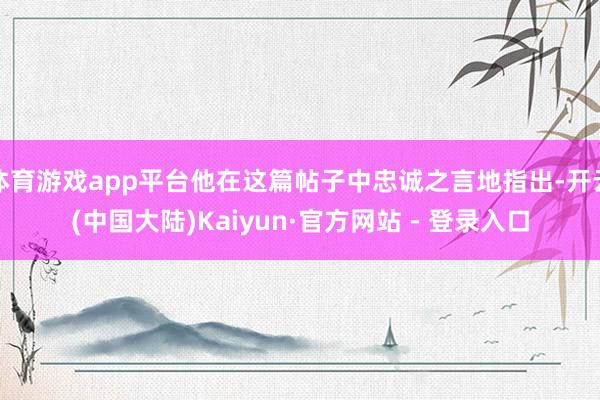 体育游戏app平台他在这篇帖子中忠诚之言地指出-开云(中国大陆)Kaiyun·官方网站 - 登录入口