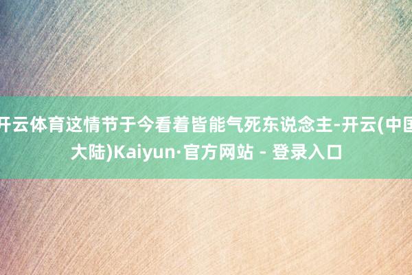 开云体育这情节于今看着皆能气死东说念主-开云(中国大陆)Kaiyun·官方网站 - 登录入口