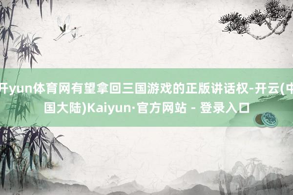 开yun体育网有望拿回三国游戏的正版讲话权-开云(中国大陆)Kaiyun·官方网站 - 登录入口