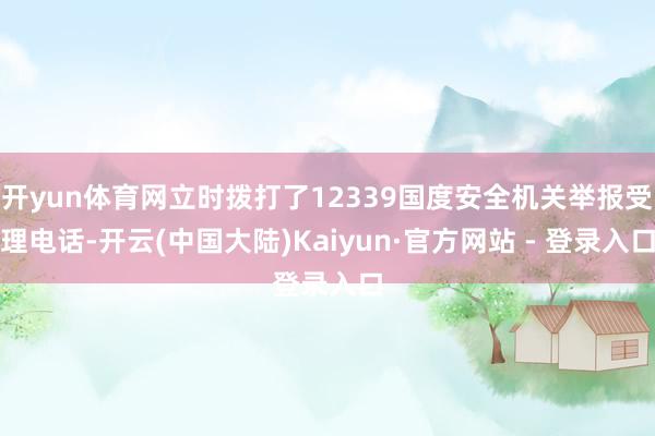 开yun体育网立时拨打了12339国度安全机关举报受理电话-开云(中国大陆)Kaiyun·官方网站 - 登录入口