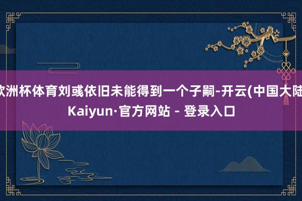 欧洲杯体育刘彧依旧未能得到一个子嗣-开云(中国大陆)Kaiyun·官方网站 - 登录入口