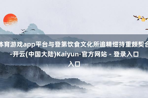 体育游戏app平台与登第饮食文化所追精细持重颇契合-开云(中国大陆)Kaiyun·官方网站 - 登录入口