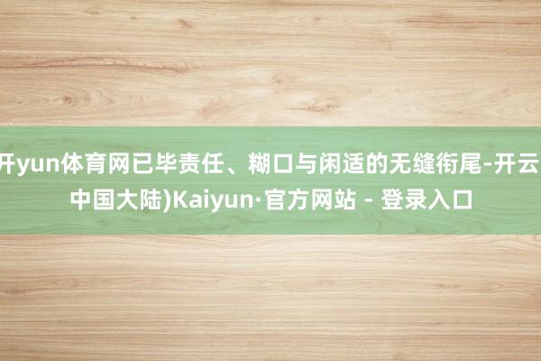 开yun体育网已毕责任、糊口与闲适的无缝衔尾-开云(中国大陆)Kaiyun·官方网站 - 登录入口