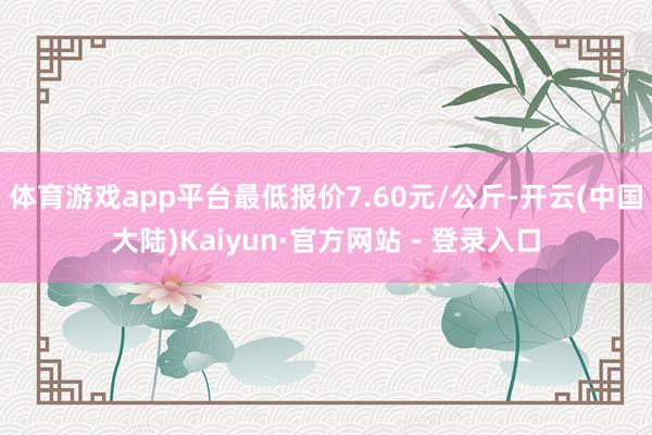体育游戏app平台最低报价7.60元/公斤-开云(中国大陆)Kaiyun·官方网站 - 登录入口