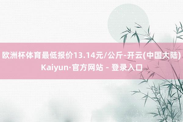 欧洲杯体育最低报价13.14元/公斤-开云(中国大陆)Kaiyun·官方网站 - 登录入口