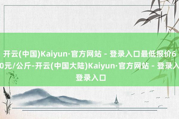 开云(中国)Kaiyun·官方网站 - 登录入口最低报价6.00元/公斤-开云(中国大陆)Kaiyun·官方网站 - 登录入口