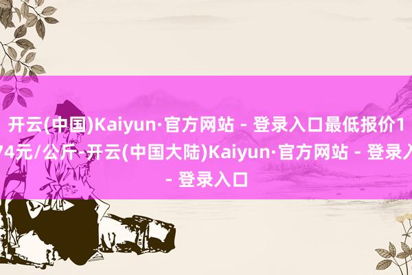 开云(中国)Kaiyun·官方网站 - 登录入口最低报价16.74元/公斤-开云(中国大陆)Kaiyun·官方网站 - 登录入口