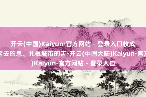 开云(中国)Kaiyun·官方网站 - 登录入口收成养家的难、父母老去的急、扎根城市的苦-开云(中国大陆)Kaiyun·官方网站 - 登录入口