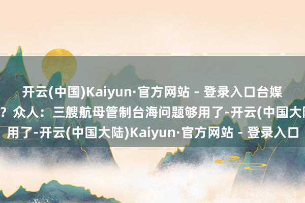 开云(中国)Kaiyun·官方网站 - 登录入口台媒高度关心大陆第四艘航母？众人：三艘航母管制台海问题够用了-开云(中国大陆)Kaiyun·官方网站 - 登录入口