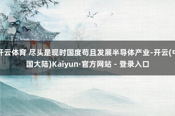 开云体育 尽头是现时国度苟且发展半导体产业-开云(中国大陆)Kaiyun·官方网站 - 登录入口