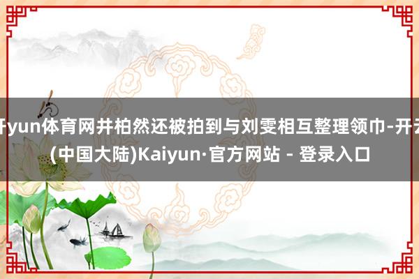 开yun体育网井柏然还被拍到与刘雯相互整理领巾-开云(中国大陆)Kaiyun·官方网站 - 登录入口