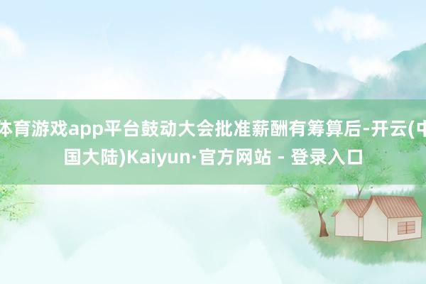 体育游戏app平台鼓动大会批准薪酬有筹算后-开云(中国大陆)Kaiyun·官方网站 - 登录入口