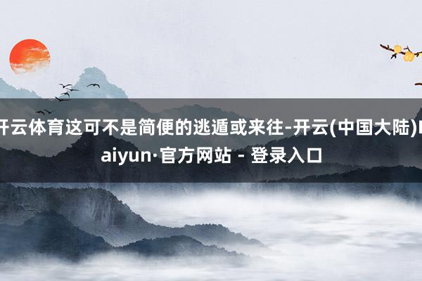 开云体育这可不是简便的逃遁或来往-开云(中国大陆)Kaiyun·官方网站 - 登录入口