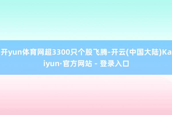 开yun体育网超3300只个股飞腾-开云(中国大陆)Kaiyun·官方网站 - 登录入口