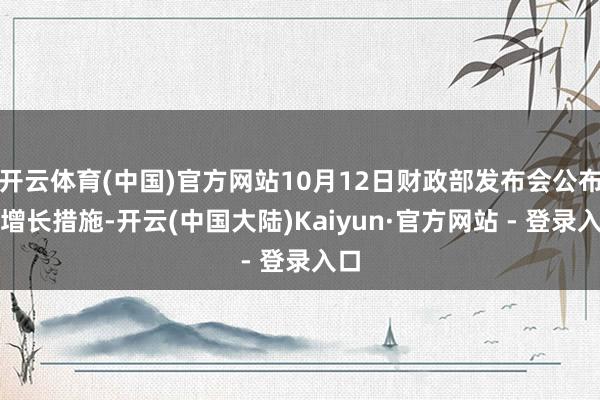 开云体育(中国)官方网站10月12日财政部发布会公布稳增长措施-开云(中国大陆)Kaiyun·官方网站 - 登录入口