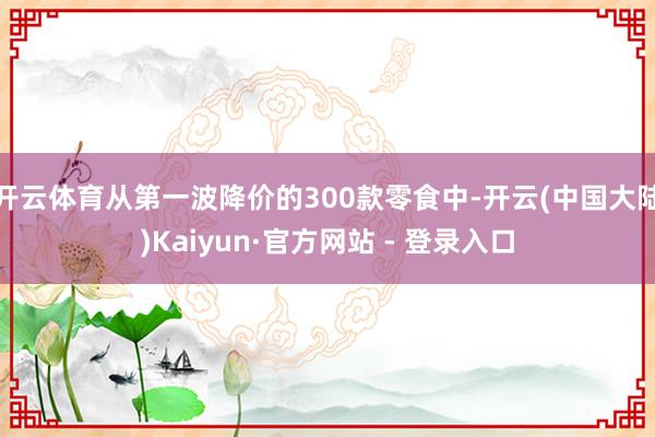 开云体育从第一波降价的300款零食中-开云(中国大陆)Kaiyun·官方网站 - 登录入口