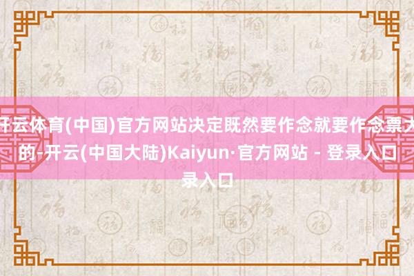 开云体育(中国)官方网站决定既然要作念就要作念票大的-开云(中国大陆)Kaiyun·官方网站 - 登录入口