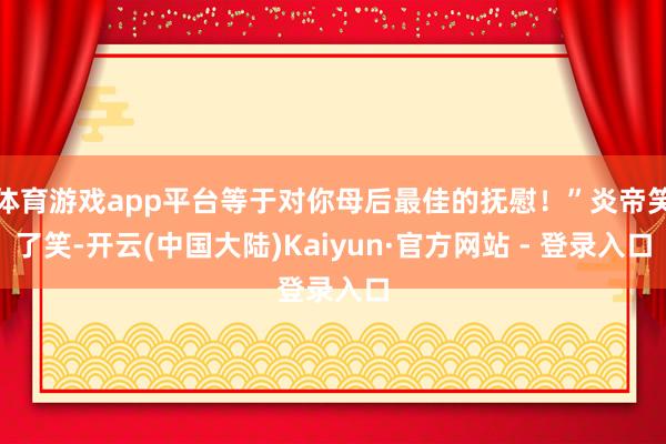 体育游戏app平台等于对你母后最佳的抚慰!”炎帝笑了笑-开云(中国大陆)Kaiyun·官方网站 - 登录入口