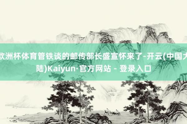欧洲杯体育管铁谈的邮传部长盛宣怀来了-开云(中国大陆)Kaiyun·官方网站 - 登录入口
