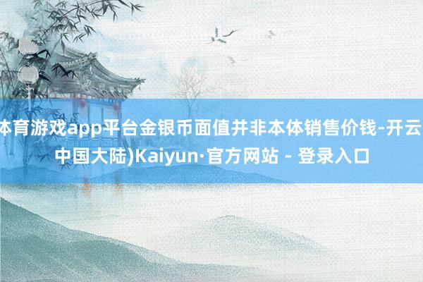 体育游戏app平台金银币面值并非本体销售价钱-开云(中国大陆)Kaiyun·官方网站 - 登录入口