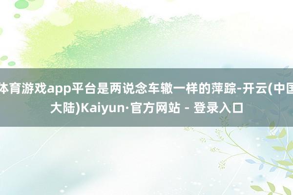 体育游戏app平台是两说念车辙一样的萍踪-开云(中国大陆)Kaiyun·官方网站 - 登录入口