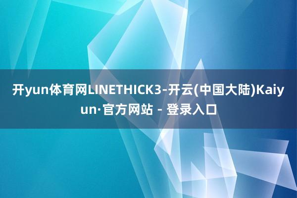 开yun体育网LINETHICK3-开云(中国大陆)Kaiyun·官方网站 - 登录入口