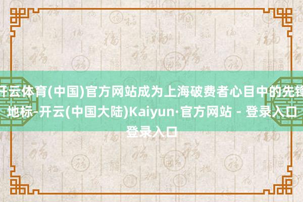 开云体育(中国)官方网站成为上海破费者心目中的先锋地标-开云(中国大陆)Kaiyun·官方网站 - 登录入口