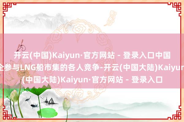 开云(中国)Kaiyun·官方网站 - 登录入口中国只好沪东中华一家船企参与LNG船市集的各人竞争-开云(中国大陆)Kaiyun·官方网站 - 登录入口