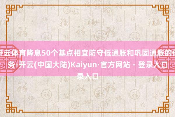 开云体育降息50个基点相宜防守低通胀和巩固通胀的任务-开云(中国大陆)Kaiyun·官方网站 - 登录入口