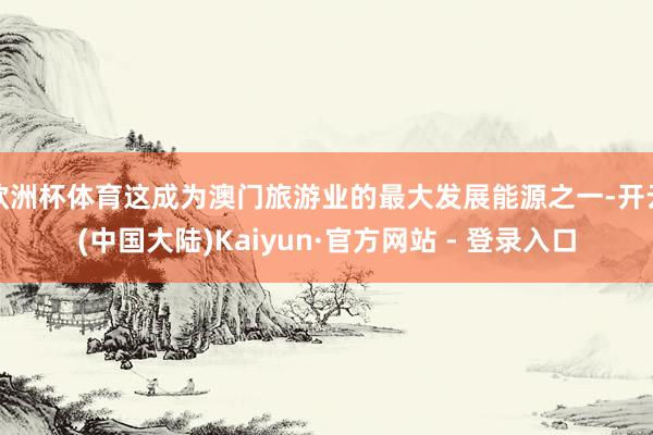 欧洲杯体育这成为澳门旅游业的最大发展能源之一-开云(中国大陆)Kaiyun·官方网站 - 登录入口
