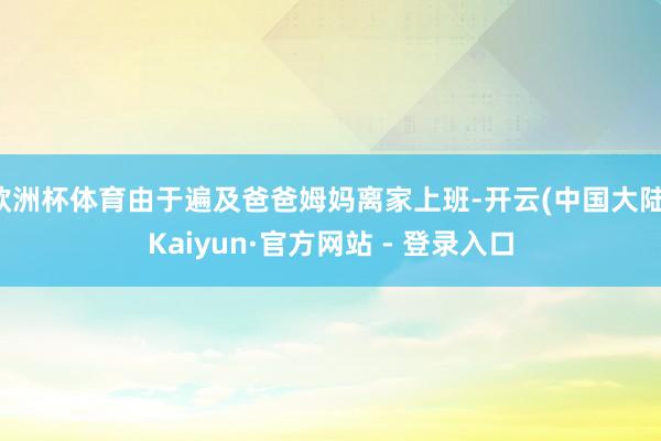 欧洲杯体育由于遍及爸爸姆妈离家上班-开云(中国大陆)Kaiyun·官方网站 - 登录入口