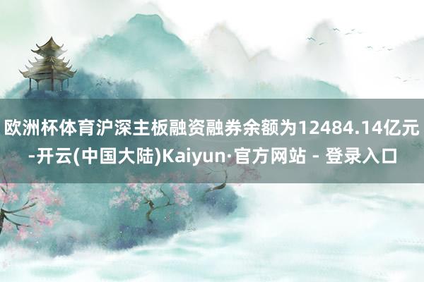 欧洲杯体育　　沪深主板融资融券余额为12484.14亿元-开云(中国大陆)Kaiyun·官方网站 - 登录入口