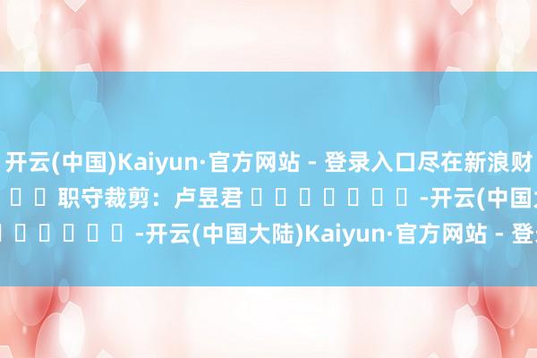开云(中国)Kaiyun·官方网站 - 登录入口尽在新浪财经APP            						职守裁剪：卢昱君 							-开云(中国大陆)Kaiyun·官方网站 - 登录入口