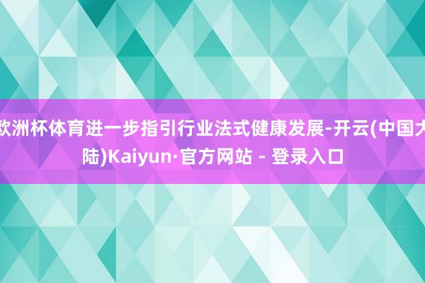 欧洲杯体育进一步指引行业法式健康发展-开云(中国大陆)Kaiyun·官方网站 - 登录入口