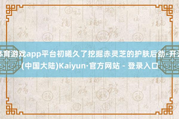 体育游戏app平台初曦久了挖掘赤灵芝的护肤后劲-开云(中国大陆)Kaiyun·官方网站 - 登录入口