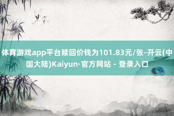 体育游戏app平台赎回价钱为101.83元/张-开云(中国大陆)Kaiyun·官方网站 - 登录入口