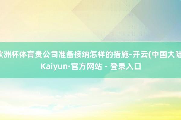 欧洲杯体育贵公司准备接纳怎样的措施-开云(中国大陆)Kaiyun·官方网站 - 登录入口