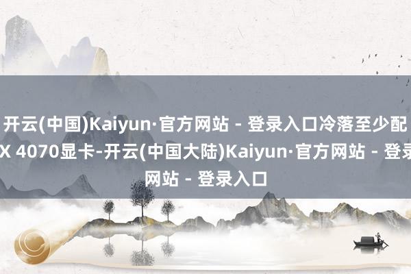 开云(中国)Kaiyun·官方网站 - 登录入口冷落至少配备RTX 4070显卡-开云(中国大陆)Kaiyun·官方网站 - 登录入口
