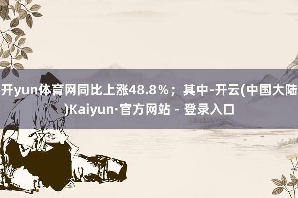开yun体育网同比上涨48.8％；其中-开云(中国大陆)Kaiyun·官方网站 - 登录入口
