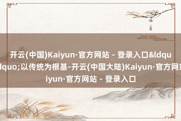 开云(中国)Kaiyun·官方网站 - 登录入口&ldquo;芳华版&rdquo;以传统为根基-开云(中国大陆)Kaiyun·官方网站 - 登录入口