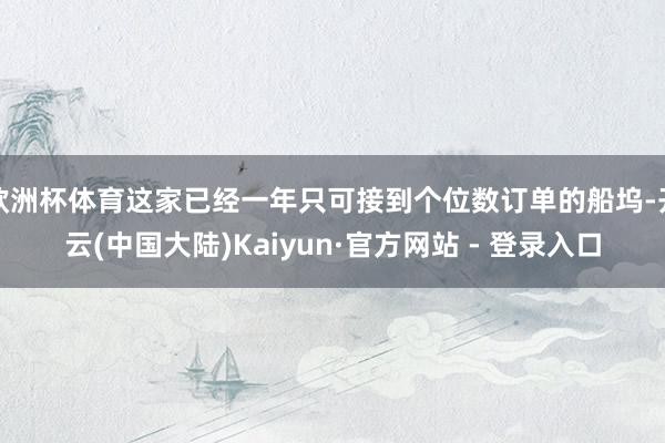 欧洲杯体育这家已经一年只可接到个位数订单的船坞-开云(中国大陆)Kaiyun·官方网站 - 登录入口