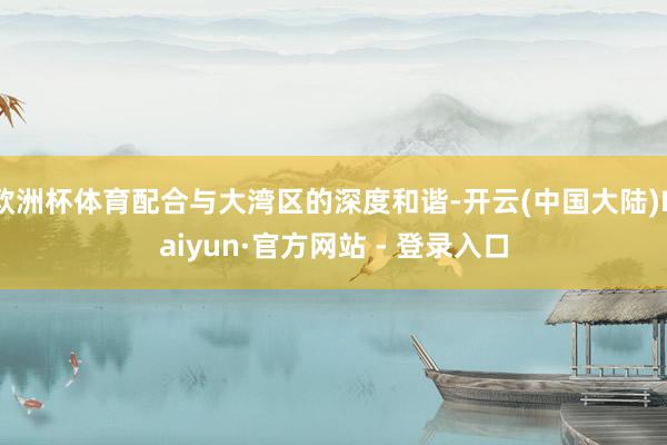 欧洲杯体育配合与大湾区的深度和谐-开云(中国大陆)Kaiyun·官方网站 - 登录入口