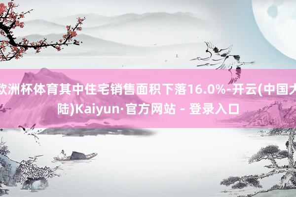 欧洲杯体育其中住宅销售面积下落16.0%-开云(中国大陆)Kaiyun·官方网站 - 登录入口