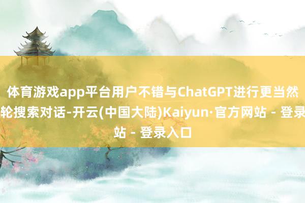 体育游戏app平台用户不错与ChatGPT进行更当然的多轮搜索对话-开云(中国大陆)Kaiyun·官方网站 - 登录入口