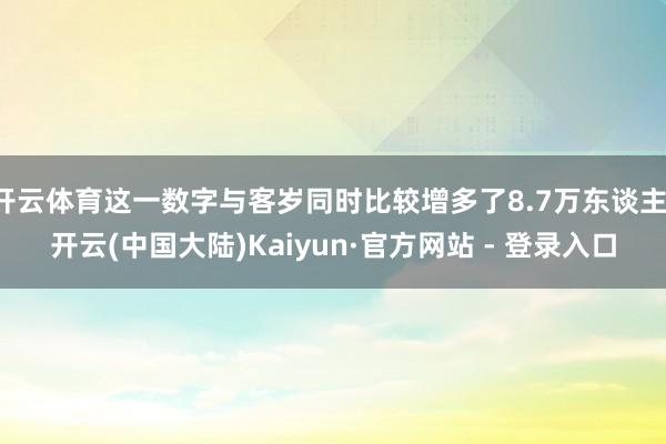 开云体育这一数字与客岁同时比较增多了8.7万东谈主-开云(中国大陆)Kaiyun·官方网站 - 登录入口