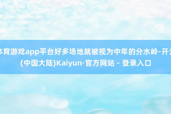 体育游戏app平台好多场地就被视为中年的分水岭-开云(中国大陆)Kaiyun·官方网站 - 登录入口