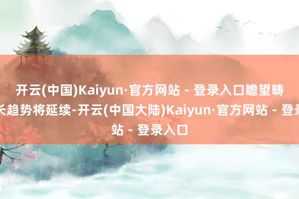开云(中国)Kaiyun·官方网站 - 登录入口瞻望畴昔增长趋势将延续-开云(中国大陆)Kaiyun·官方网站 - 登录入口